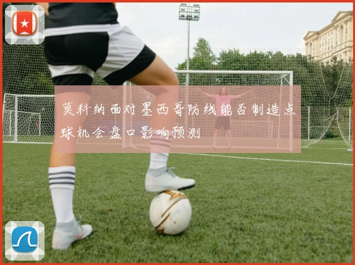 莫科纳面对墨西哥防线能否制造点球机会盘口影响预测