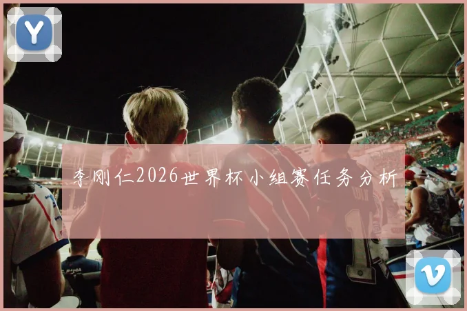 李刚仁2026世界杯小组赛任务分析