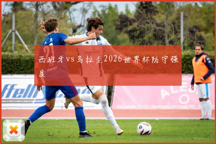 西班牙vs乌拉圭2026世界杯防守强度