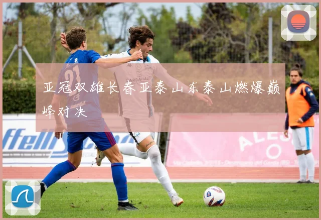 亚冠双雄长春亚泰山东泰山燃爆巅峰对决