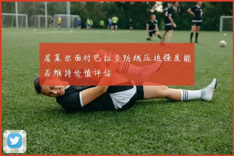 居莱尔面对巴拉圭防线压迫强度能否维持价值评估