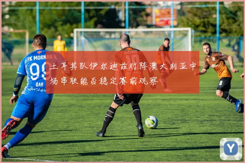 土耳其队伊尔迪兹对阵澳大利亚中场串联能否稳定赛前观察
