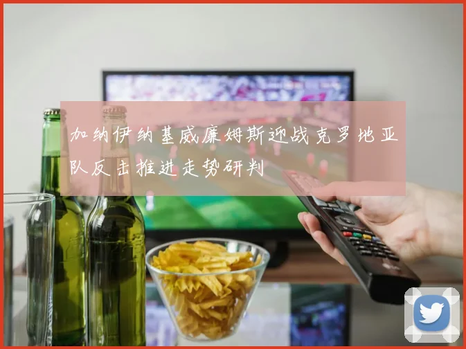 加纳伊纳基威廉姆斯迎战克罗地亚队反击推进走势研判