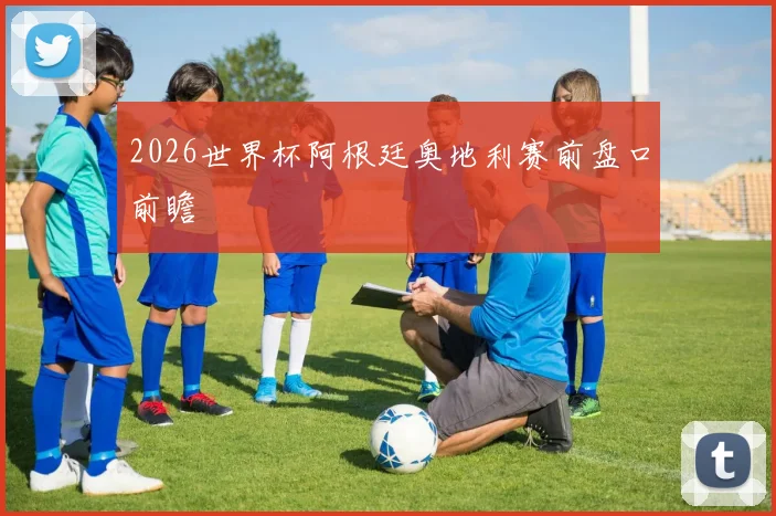 2026世界杯阿根廷奥地利赛前盘口前瞻