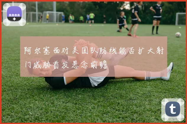 阿尔塞面对美国队防线能否扩大射门威胁首发悬念前瞻