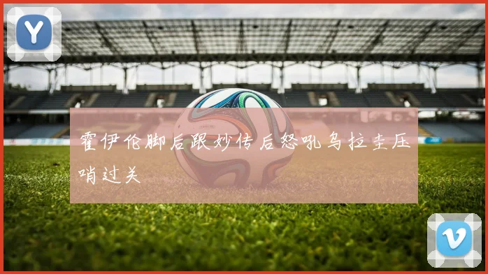 霍伊伦脚后跟妙传后怒吼乌拉圭压哨过关