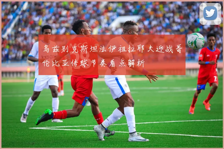 乌兹别克斯坦法伊祖拉耶夫迎战哥伦比亚传球节奏看点解析