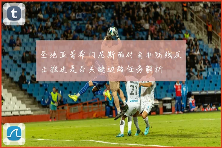 圣地亚哥希门尼斯面对南非防线反击推进是否关键边路任务解析