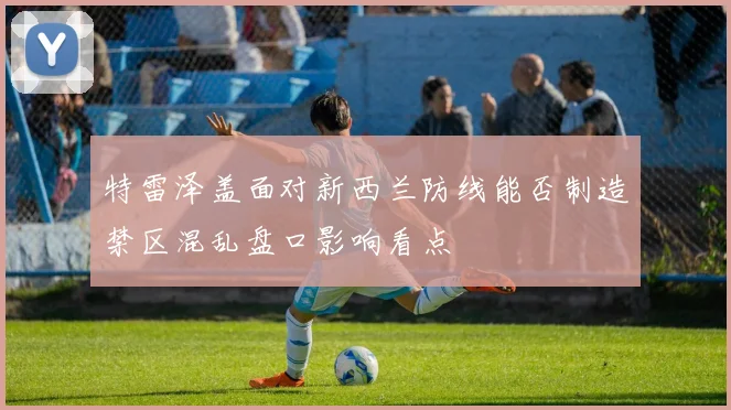 特雷泽盖面对新西兰防线能否制造禁区混乱盘口影响看点