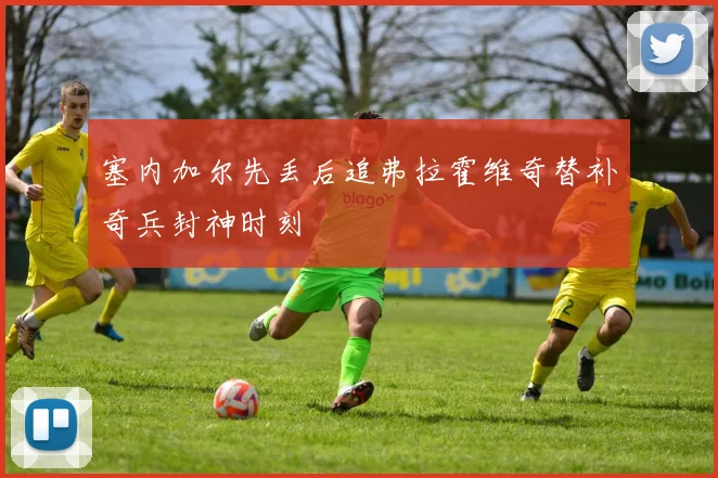 塞内加尔先丢后追弗拉霍维奇替补奇兵封神时刻
