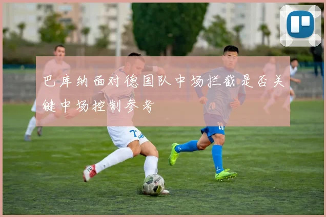 巴库纳面对德国队中场拦截是否关键中场控制参考