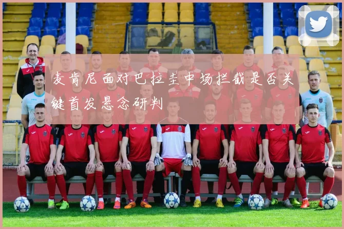 麦肯尼面对巴拉圭中场拦截是否关键首发悬念研判