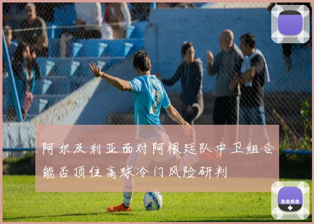 阿尔及利亚面对阿根廷队中卫组合能否顶住高球冷门风险研判