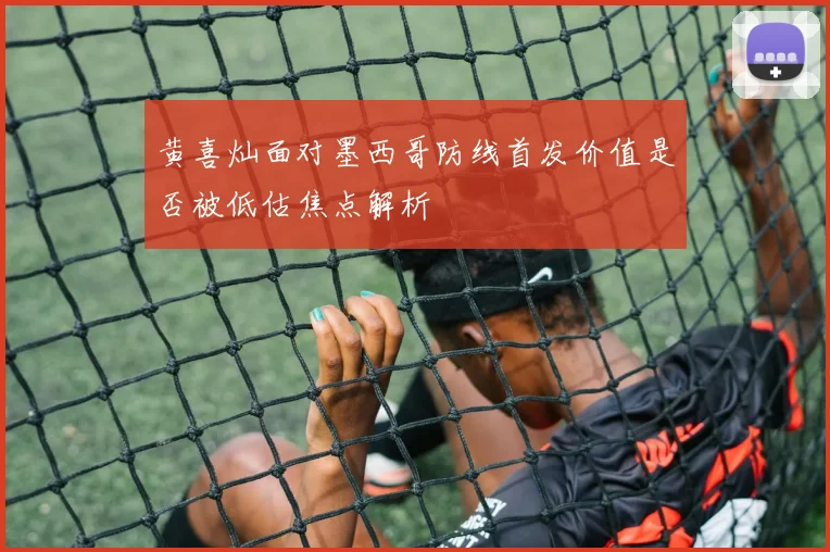 黄喜灿面对墨西哥防线首发价值是否被低估焦点解析