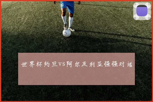 世界杯约旦vs阿尔及利亚强强对话