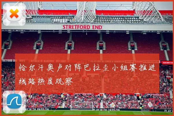 恰尔汗奥卢对阵巴拉圭小组赛推进线路热度观察