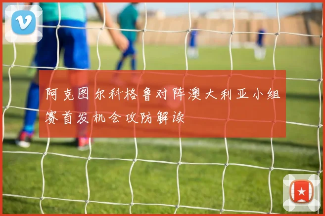 阿克图尔科格鲁对阵澳大利亚小组赛首发机会攻防解读