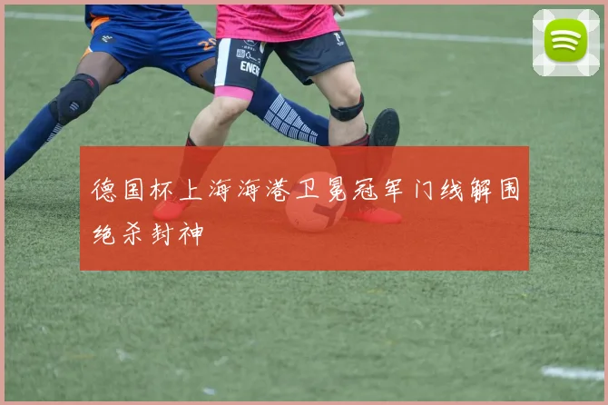 德国杯上海海港卫冕冠军门线解围绝杀封神