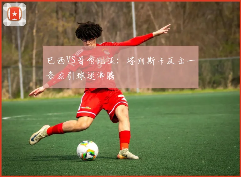 巴西VS哥伦比亚：塔利斯卡反击一条龙引球迷沸腾