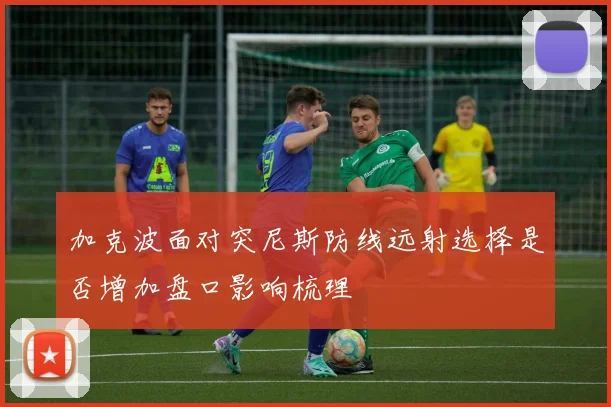 加克波面对突尼斯防线远射选择是否增加盘口影响梳理