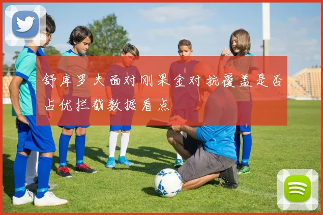 舒库罗夫面对刚果金对抗覆盖是否占优拦截数据看点