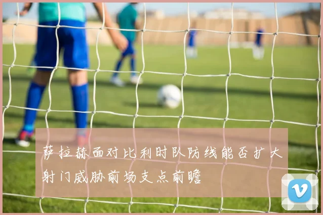 萨拉赫面对比利时队防线能否扩大射门威胁前场支点前瞻