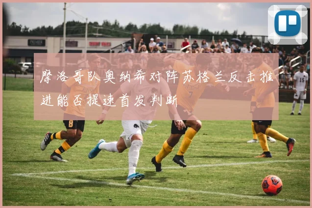 摩洛哥队奥纳希对阵苏格兰反击推进能否提速首发判断