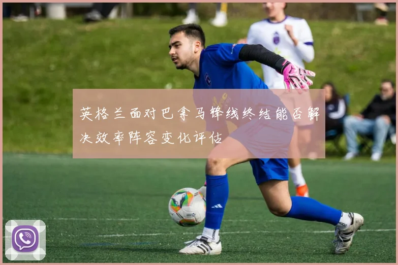 英格兰面对巴拿马锋线终结能否解决效率阵容变化评估