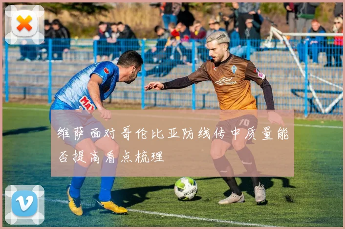 维萨面对哥伦比亚防线传中质量能否提高看点梳理