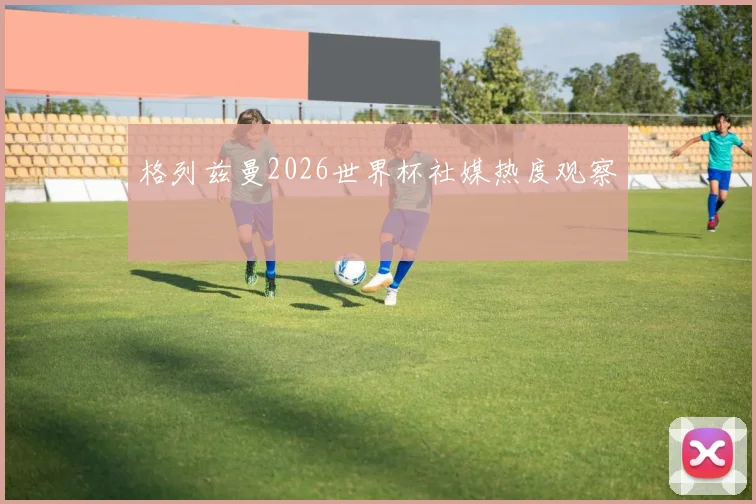 格列兹曼2026世界杯社媒热度观察