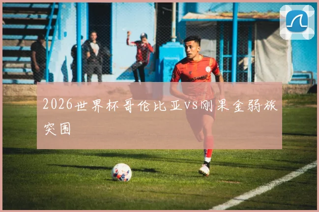 2026世界杯哥伦比亚vs刚果金弱旅突围