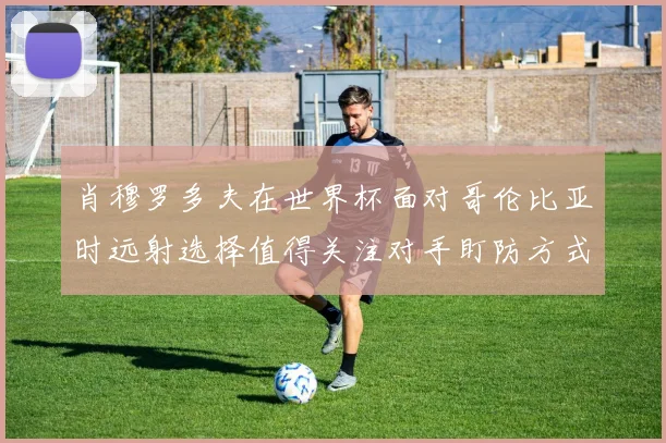 肖穆罗多夫在世界杯面对哥伦比亚时远射选择值得关注对手盯防方式