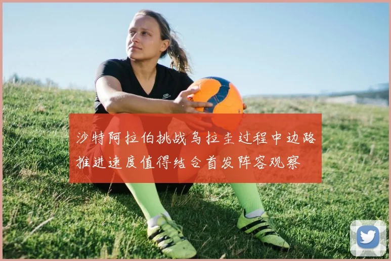 沙特阿拉伯挑战乌拉圭过程中边路推进速度值得结合首发阵容观察