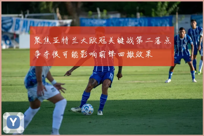 聚焦亚特兰大欧冠关键战第二落点争夺很可能影响前锋回撤效果