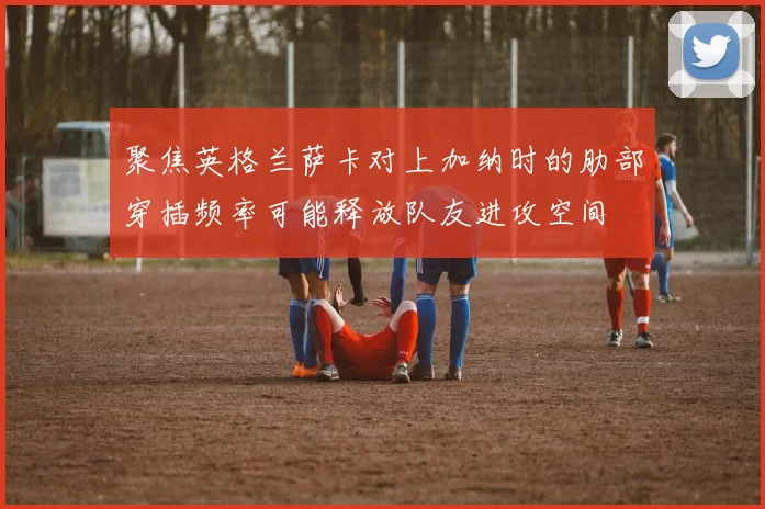 聚焦英格兰萨卡对上加纳时的肋部穿插频率可能释放队友进攻空间