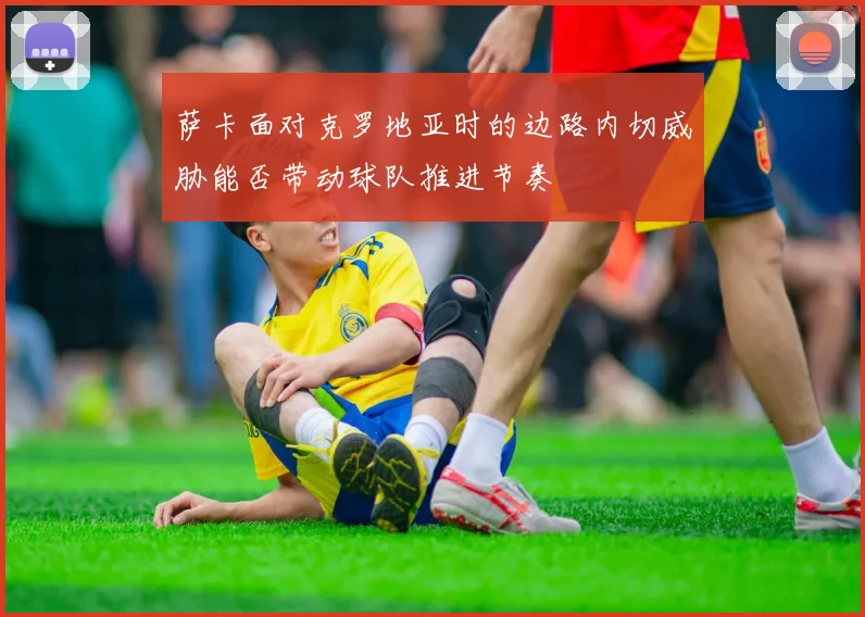 萨卡面对克罗地亚时的边路内切威胁能否带动球队推进节奏