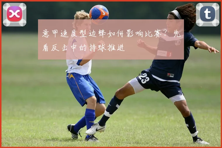 意甲速度型边锋如何影响比赛？先看反击中的持球推进