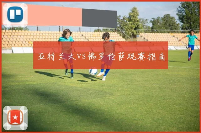 亚特兰大vs佛罗伦萨观赛指南