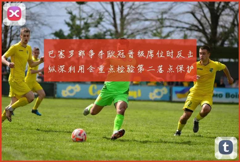 巴塞罗那争夺欧冠晋级席位时反击纵深利用会重点检验第二落点保护