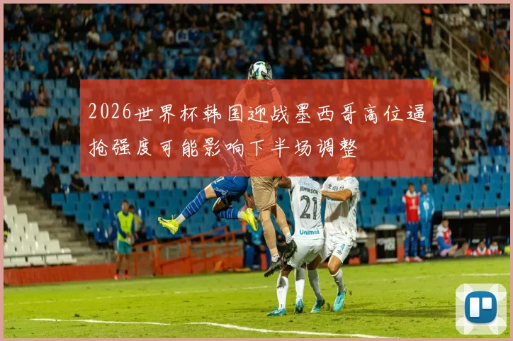 2026世界杯韩国迎战墨西哥高位逼抢强度可能影响下半场调整