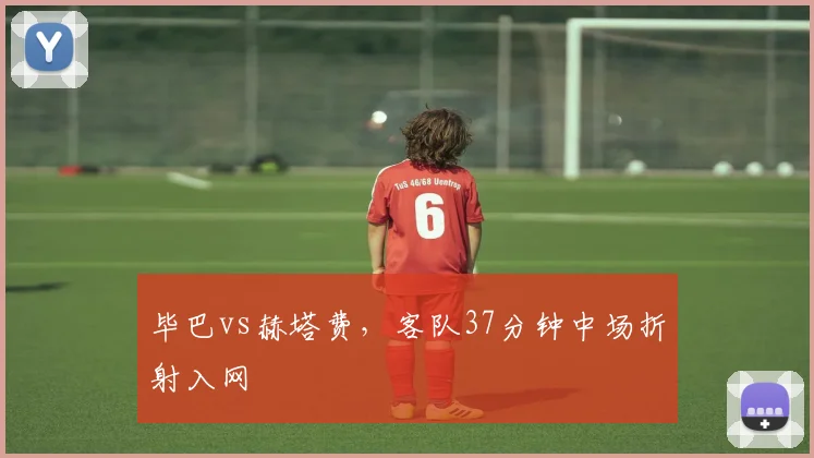 毕巴vs赫塔费，客队37分钟中场折射入网