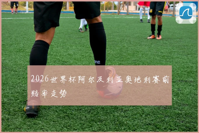 2026世界杯阿尔及利亚奥地利赛前赔率走势