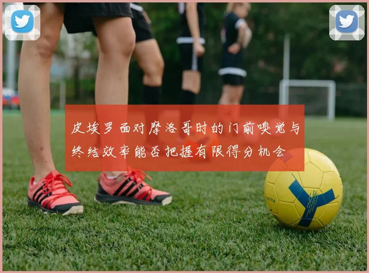 皮埃罗面对摩洛哥时的门前嗅觉与终结效率能否把握有限得分机会