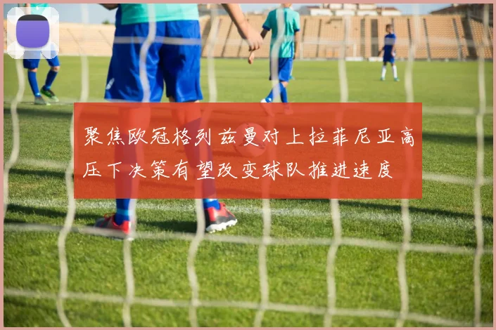 聚焦欧冠格列兹曼对上拉菲尼亚高压下决策有望改变球队推进速度