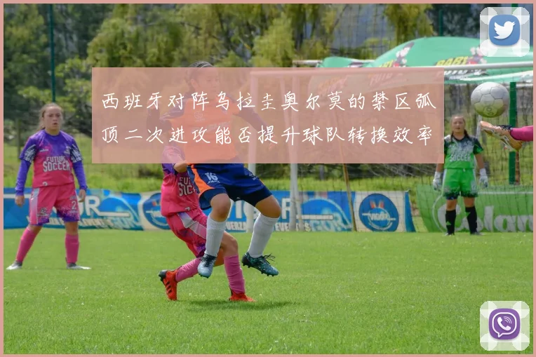 西班牙对阵乌拉圭奥尔莫的禁区弧顶二次进攻能否提升球队转换效率