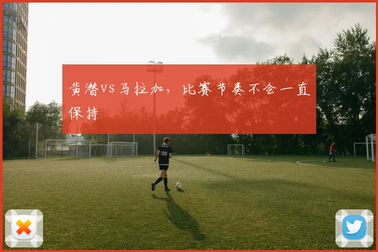黄潜vs马拉加，比赛节奏不会一直保持