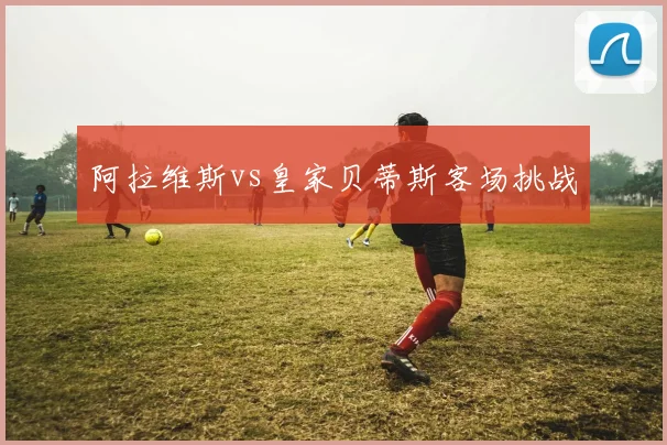 阿拉维斯vs皇家贝蒂斯客场挑战