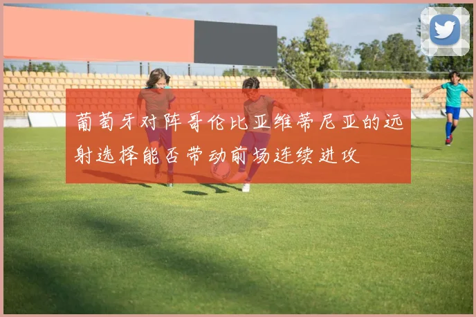 葡萄牙对阵哥伦比亚维蒂尼亚的远射选择能否带动前场连续进攻