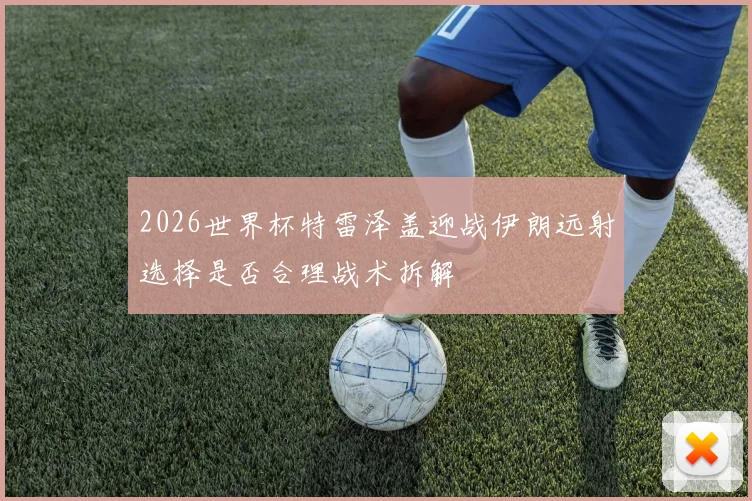 2026世界杯特雷泽盖迎战伊朗远射选择是否合理战术拆解