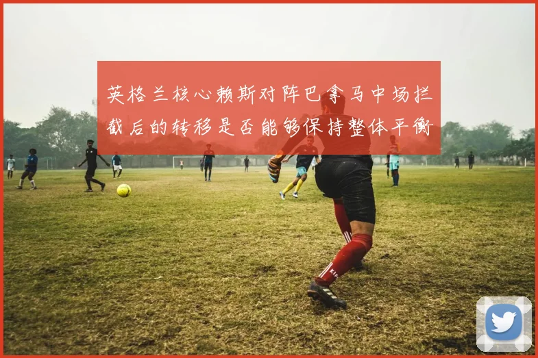 英格兰核心赖斯对阵巴拿马中场拦截后的转移是否能够保持整体平衡